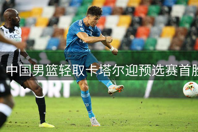 中国男篮轻取卡塔尔迎预选赛首胜 杨瀚森表现抢眼