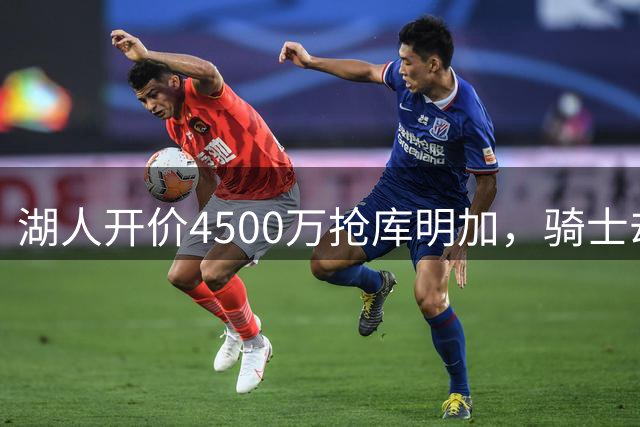 湖人开价4500万抢库明加，骑士却主动放弃转追沃森
