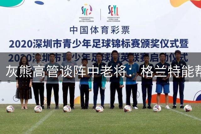 灰熊高管谈阵中老将：格兰特能帮助布泽尔完成向NBA的过渡