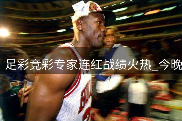 足彩竞彩专家连红战绩火热 今晚26101期搏大奖